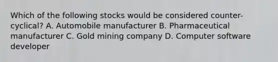 Which of the following stocks would be considered counter-cyclical? A. Automobile manufacturer B. Pharmaceutical manufacturer C. Gold mining company D. Computer software developer