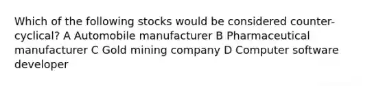 Which of the following stocks would be considered counter-cyclical? A Automobile manufacturer B Pharmaceutical manufacturer C Gold mining company D Computer software developer