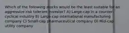 Which of the following stocks would be the least suitable for an aggressive risk tolerant investor? A) Large-cap in a counter-cyclical industry B) Large-cap international manufacturing company C) Small-cap pharmaceutical company D) Mid-cap utility company