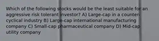 Which of the following stocks would be the least suitable for an aggressive risk tolerant investor? A) Large-cap in a counter-cyclical industry B) Large-cap international manufacturing company C) Small-cap pharmaceutical company D) Mid-cap utility company