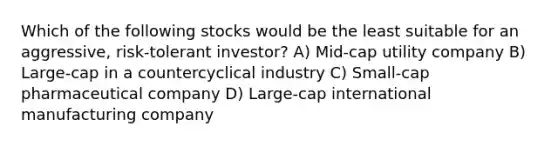 Which of the following stocks would be the least suitable for an aggressive, risk-tolerant investor? A) Mid-cap utility company B) Large-cap in a countercyclical industry C) Small-cap pharmaceutical company D) Large-cap international manufacturing company