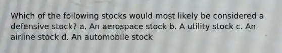 Which of the following stocks would most likely be considered a defensive stock? a. An aerospace stock b. A utility stock c. An airline stock d. An automobile stock