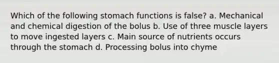 Which of the following stomach functions is false? a. Mechanical and chemical digestion of the bolus b. Use of three muscle layers to move ingested layers c. Main source of nutrients occurs through the stomach d. Processing bolus into chyme