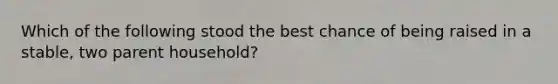 Which of the following stood the best chance of being raised in a stable, two parent household?