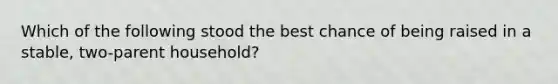 Which of the following stood the best chance of being raised in a stable, two-parent household?