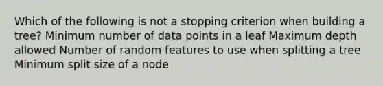 Which of the following is not a stopping criterion when building a tree? Minimum number of data points in a leaf Maximum depth allowed Number of random features to use when splitting a tree Minimum split size of a node