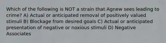 Which of the following is NOT a strain that Agnew sees leading to crime? A) Actual or anticipated removal of positively valued stimuli B) Blockage from desired goals C) Actual or anticipated presentation of negative or noxious stimuli D) Negative Associates