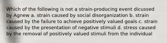 Which of the following is not a strain-producing event dicussed by Agnew a. strain caused by social disorganization b. strain caused by the failure to achieve positively valued goals c. strain caused by the presentation of negative stimuli d. stress caused by the removal of positively valued stimuli from the individual