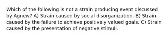 Which of the following is not a strain-producing event discussed by Agnew? A) Strain caused by social disorganization. B) Strain caused by the failure to achieve positively valued goals. C) Strain caused by the presentation of negative stimuli.