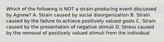 Which of the following is NOT a strain-producing event discussed by Agnew? A. Strain caused by social disorganization B. Strain caused by the failure to achieve positively valued goals C. Strain caused by the presentation of negative stimuli D. Stress caused by the removal of positively valued stimuli from the individual