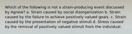 Which of the following is not a strain-producing event discussed by Agnew? a. Strain caused by social disorganization b. Strain caused by the failure to achieve positively valued goals. c. Strain caused by the presentation of negative stimuli d. Stress caused by the removal of positively valued stimuli from the individual.