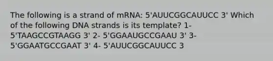 The following is a strand of mRNA: 5'AUUCGGCAUUCC 3' Which of the following DNA strands is its template? 1- 5'TAAGCCGTAAGG 3' 2- 5'GGAAUGCCGAAU 3' 3- 5'GGAATGCCGAAT 3' 4- 5'AUUCGGCAUUCC 3