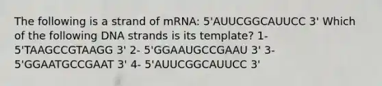 The following is a strand of mRNA: 5'AUUCGGCAUUCC 3' Which of the following DNA strands is its template? 1- 5'TAAGCCGTAAGG 3' 2- 5'GGAAUGCCGAAU 3' 3- 5'GGAATGCCGAAT 3' 4- 5'AUUCGGCAUUCC 3'