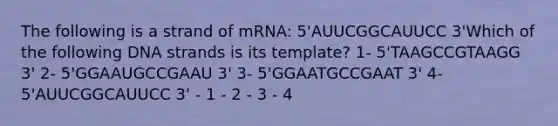 The following is a strand of mRNA: 5'AUUCGGCAUUCC 3'Which of the following DNA strands is its template? 1- 5'TAAGCCGTAAGG 3' 2- 5'GGAAUGCCGAAU 3' 3- 5'GGAATGCCGAAT 3' 4- 5'AUUCGGCAUUCC 3' - 1 - 2 - 3 - 4