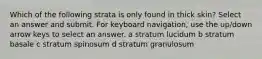 Which of the following strata is only found in thick skin? Select an answer and submit. For keyboard navigation, use the up/down arrow keys to select an answer. a stratum lucidum b stratum basale c stratum spinosum d stratum granulosum