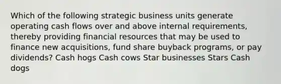 Which of the following strategic business units generate operating cash flows over and above internal requirements, thereby providing financial resources that may be used to finance new acquisitions, fund share buyback programs, or pay dividends? Cash hogs Cash cows Star businesses Stars Cash dogs