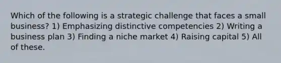 Which of the following is a strategic challenge that faces a small business? 1) Emphasizing distinctive competencies 2) Writing a business plan 3) Finding a niche market 4) Raising capital 5) All of these.