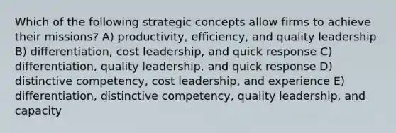 Which of the following strategic concepts allow firms to achieve their missions? A) productivity, efficiency, and quality leadership B) differentiation, cost leadership, and quick response C) differentiation, quality leadership, and quick response D) distinctive competency, cost leadership, and experience E) differentiation, distinctive competency, quality leadership, and capacity