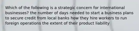 Which of the following is a strategic concern for international businesses? the number of days needed to start a business plans to secure credit from local banks how they hire workers to run foreign operations the extent of their product liability