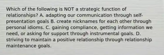 Which of the following is NOT a strategic function of relationships? A. adapting our communication through self-presentation goals B. create nicknames for each other through personal idioms. C. gaining compliance, getting information we need, or asking for support through instrumental goals. D. striving to maintain a positive relationship through relationship maintenance goals.