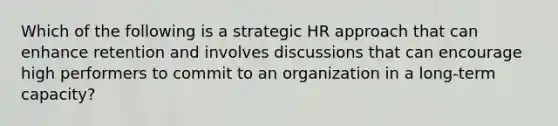 Which of the following is a strategic HR approach that can enhance retention and involves discussions that can encourage high performers to commit to an organization in a long-term capacity?