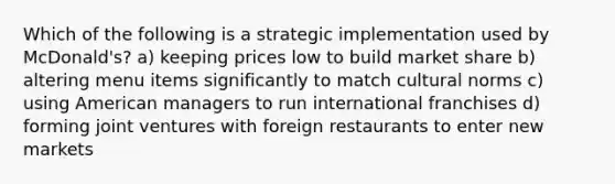 Which of the following is a strategic implementation used by McDonald's? a) keeping prices low to build market share b) altering menu items significantly to match cultural norms c) using American managers to run international franchises d) forming joint ventures with foreign restaurants to enter new markets