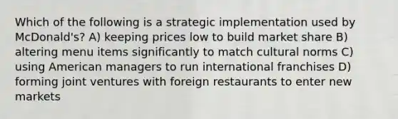 Which of the following is a strategic implementation used by McDonald's? A) keeping prices low to build market share B) altering menu items significantly to match cultural norms C) using American managers to run international franchises D) forming joint ventures with foreign restaurants to enter new markets