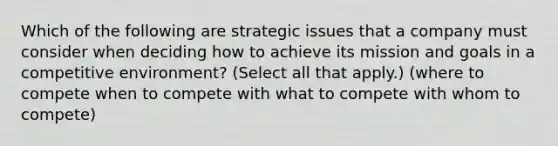 Which of the following are strategic issues that a company must consider when deciding how to achieve its mission and goals in a competitive environment? (Select all that apply.) (where to compete when to compete with what to compete with whom to compete)