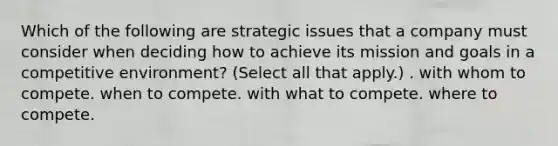 Which of the following are strategic issues that a company must consider when deciding how to achieve its mission and goals in a competitive environment? (Select all that apply.) . with whom to compete. when to compete. with what to compete. where to compete.