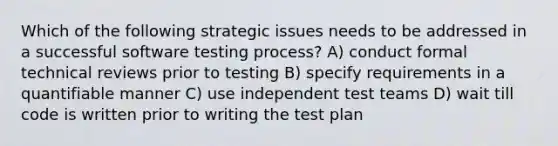 Which of the following strategic issues needs to be addressed in a successful software testing process? A) conduct formal technical reviews prior to testing B) specify requirements in a quantifiable manner C) use independent test teams D) wait till code is written prior to writing the test plan