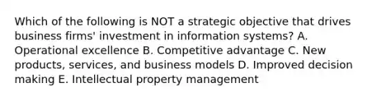 Which of the following is NOT a strategic objective that drives business​ firms' investment in information​ systems? A. Operational excellence B. Competitive advantage C. New​ products, services, and business models D. Improved decision making E. Intellectual property management