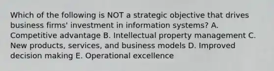 Which of the following is NOT a strategic objective that drives business​ firms' investment in information​ systems? A. Competitive advantage B. Intellectual property management C. New​ products, services, and business models D. Improved decision making E. Operational excellence