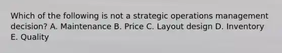 Which of the following is not a strategic operations management decision? A. Maintenance B. Price C. Layout design D. Inventory E. Quality