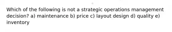 Which of the following is not a strategic operations management decision? a) maintenance b) price c) layout design d) quality e) inventory