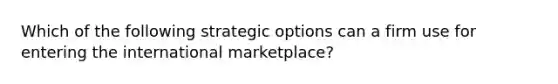 Which of the following strategic options can a firm use for entering the international marketplace?