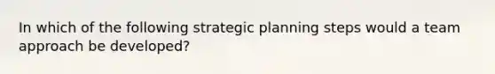 In which of the following strategic planning steps would a team approach be developed?