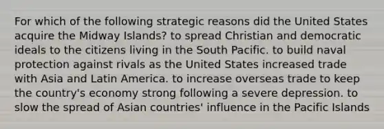 For which of the following strategic reasons did the United States acquire the Midway Islands? to spread Christian and democratic ideals to the citizens living in the South Pacific. to build naval protection against rivals as the United States increased trade with Asia and Latin America. to increase overseas trade to keep the country's economy strong following a severe depression. to slow the spread of Asian countries' influence in the Pacific Islands