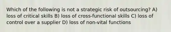 Which of the following is not a strategic risk of outsourcing? A) loss of critical skills B) loss of cross-functional skills C) loss of control over a supplier D) loss of non-vital functions