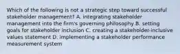 Which of the following is not a strategic step toward successful stakeholder management? A. integrating stakeholder management into the firm's governing philosophy B. setting goals for stakeholder inclusion C. creating a stakeholder-inclusive values statement D. implementing a stakeholder performance measurement system