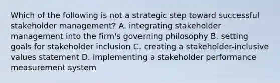 Which of the following is not a strategic step toward successful stakeholder management? A. integrating stakeholder management into the firm's governing philosophy B. setting goals for stakeholder inclusion C. creating a stakeholder-inclusive values statement D. implementing a stakeholder performance measurement system