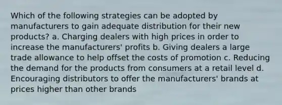 Which of the following strategies can be adopted by manufacturers to gain adequate distribution for their new products? a. Charging dealers with high prices in order to increase the manufacturers' profits b. Giving dealers a large trade allowance to help offset the costs of promotion c. Reducing the demand for the products from consumers at a retail level d. Encouraging distributors to offer the manufacturers' brands at prices higher than other brands