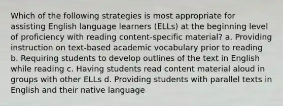 Which of the following strategies is most appropriate for assisting English language learners (ELLs) at the beginning level of proficiency with reading content-specific material? a. Providing instruction on text-based academic vocabulary prior to reading b. Requiring students to develop outlines of the text in English while reading c. Having students read content material aloud in groups with other ELLs d. Providing students with parallel texts in English and their native language