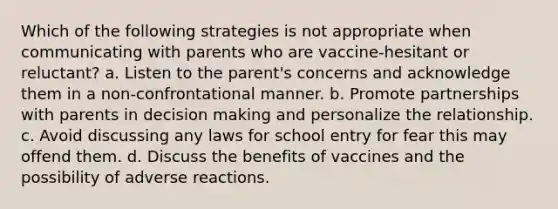 Which of the following strategies is not appropriate when communicating with parents who are vaccine-hesitant or reluctant? a. Listen to the parent's concerns and acknowledge them in a non-confrontational manner. b. Promote partnerships with parents in decision making and personalize the relationship. c. Avoid discussing any laws for school entry for fear this may offend them. d. Discuss the benefits of vaccines and the possibility of adverse reactions.