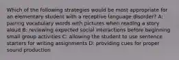 Which of the following strategies would be most appropriate for an elementary student with a receptive language disorder? A: pairing vocabulary words with pictures when reading a story aloud B: reviewing expected social interactions before beginning small group activities C: allowing the student to use sentence starters for writing assignments D: providing cues for proper sound production