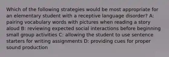 Which of the following strategies would be most appropriate for an elementary student with a receptive language disorder? A: pairing vocabulary words with pictures when reading a story aloud B: reviewing expected social interactions before beginning small group activities C: allowing the student to use sentence starters for writing assignments D: providing cues for proper sound production