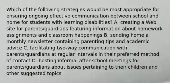 Which of the following strategies would be most appropriate for ensuring ongoing effective communication between school and home for students with learning disabilities? A. creating a Web site for parents/guardians featuring information about homework assignments and classroom happenings B. sending home a monthly newsletter containing parenting tips and academic advice C. facilitating two-way communication with parents/guardians at regular intervals in their preferred method of contact D. hosting informal after-school meetings for parents/guardians about issues pertaining to their children and other suggested topics