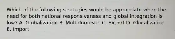 Which of the following strategies would be appropriate when the need for both national responsiveness and global integration is low? A. Globalization B. Multidomestic C. Export D. Glocalization E. Import