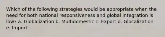 Which of the following strategies would be appropriate when the need for both national responsiveness and global integration is low? a. Globalization b. Multidomestic c. Export d. Glocalization e. Import