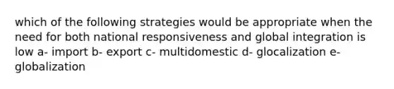 which of the following strategies would be appropriate when the need for both national responsiveness and global integration is low a- import b- export c- multidomestic d- glocalization e- globalization