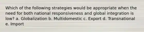 Which of the following strategies would be appropriate when the need for both national responsiveness and global integration is low? a. Globalization b. Multidomestic c. Export d. Transnational e. Import